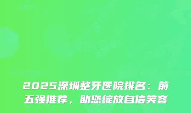 2025深圳整牙医院排名：前五强推荐，助您绽放自信笑容