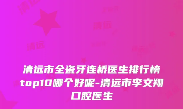 清远市全瓷牙连桥医生排行榜top10哪个好呢-清远市李文翔口腔医生