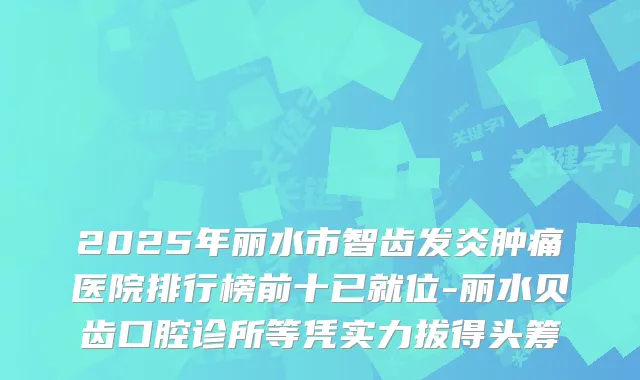 2025年丽水市智齿发炎肿痛医院排行榜前十已就位-丽水贝齿口腔诊所等凭实力拔得头筹