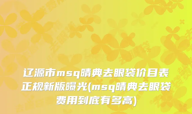 辽源市msq晴典去眼袋价目表正规新版曝光(msq晴典去眼袋费用到底有多高)