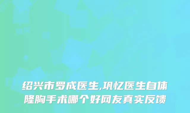 绍兴市罗成医生,巩忆医生自体隆胸手术哪个好网友真实反馈