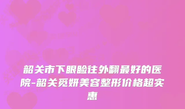 韶关市下眼睑往外翻好的医院-韶关觅妍美容整形价格超实惠