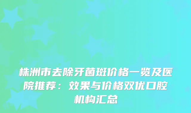 株洲市去除牙菌斑价格一览及医院推荐：效果与价格双优口腔机构汇总
