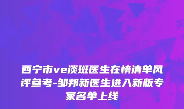 西宁市ve淡斑医生在榜清单风评参考-邹邦新医生进入新版专家名单上线