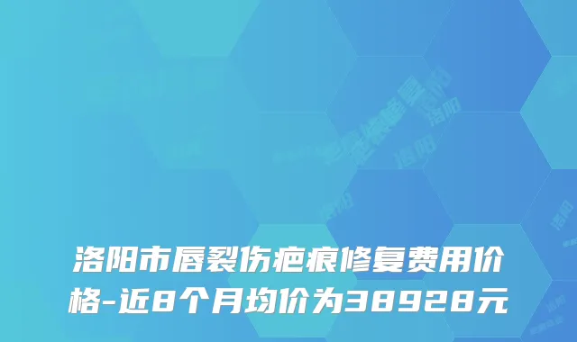 洛阳市唇裂伤疤痕修复费用价格-近8个月均价为38928元