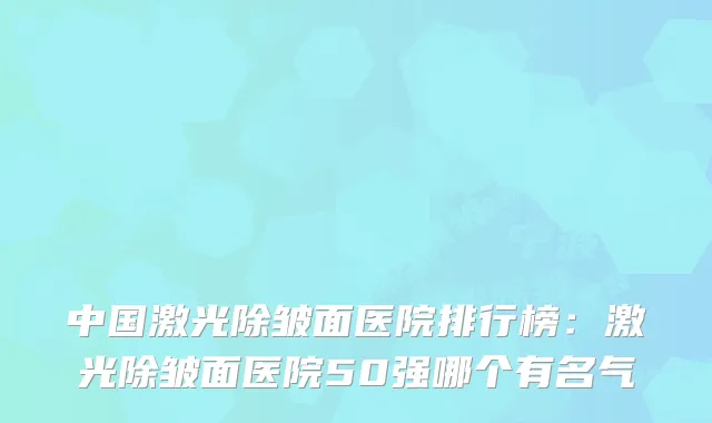 中国激光除皱面医院排行榜：激光除皱面医院50强哪个有名气