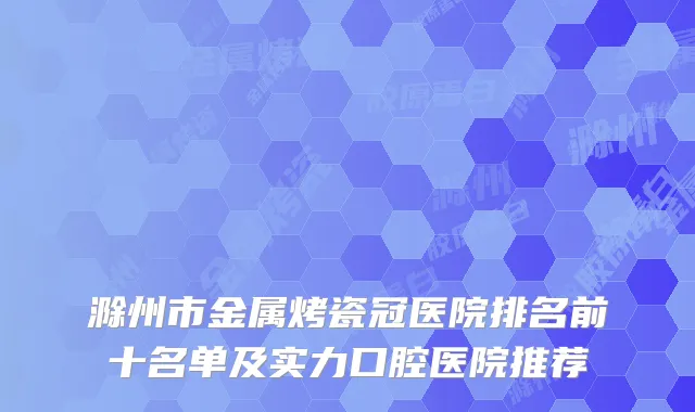 滁州市金属烤瓷冠医院排名前十名单及实力口腔医院推荐
