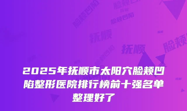 2025年抚顺市太阳穴脸颊凹陷整形医院排行榜前十强名单整理好了