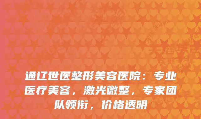 通辽世医整形美容医院：专业医疗美容，激光微整，专家团队领衔，价格透明