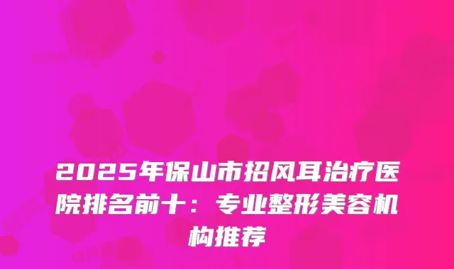 2025年保山市招风耳医院排名前十：专业整形美容机构推荐