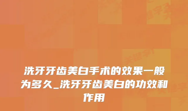 洗牙牙齿美白手术的效果一般为多久_洗牙牙齿美白的功效和作用