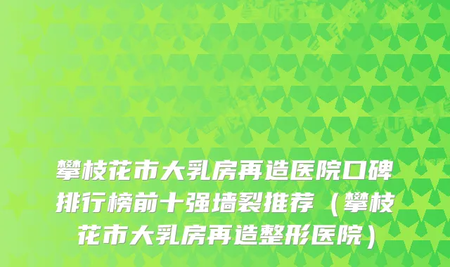 攀枝花市大乳房再造医院口碑排行榜前十强墙裂推荐（攀枝花市大乳房再造整形医院）