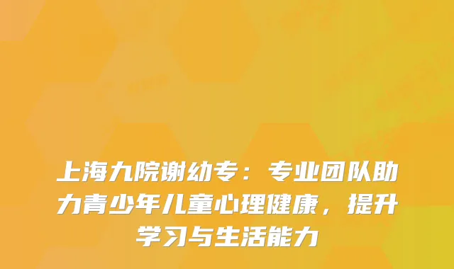 上海九院谢幼专：专业团队助力青少年儿童心理健康，提升学习与生活能力