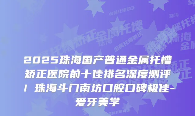 2025珠海国产普通金属托槽矫正医院前十佳排名深度测评！珠海斗门南坊口腔口碑-爱牙美学