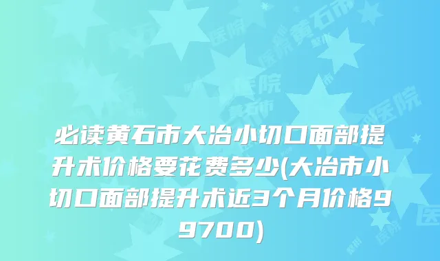 必读黄石市大冶小切口面部提升术价格要花费多少(大冶市小切口面部提升术近3个月价格99700)