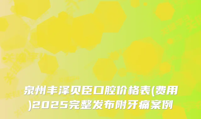 泉州丰泽贝臣口腔价格表(费用)2025完整发布附牙痛案例