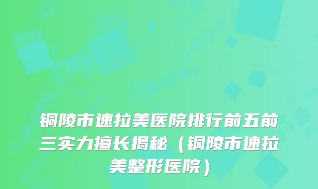 铜陵市速拉美医院排行前五前三实力擅长揭秘（铜陵市速拉美整形医院）