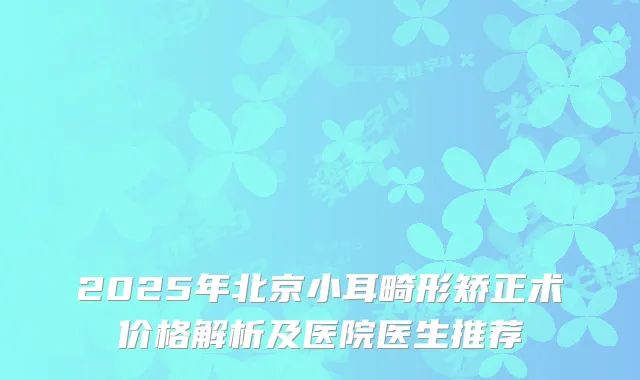 2025年北京小耳畸形矫正术价格解析及医院医生推荐