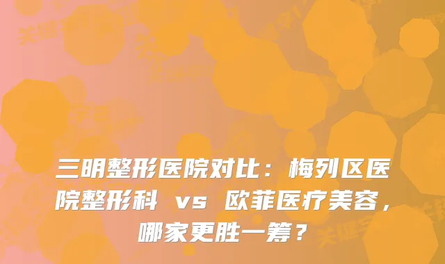 三明整形医院对比：梅列区医院整形科 vs 欧菲医疗美容，哪家更胜一筹？