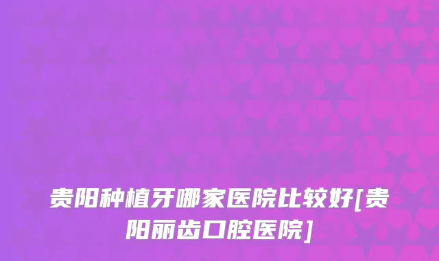 贵阳种植牙哪家医院比较好[贵阳丽齿口腔医院]