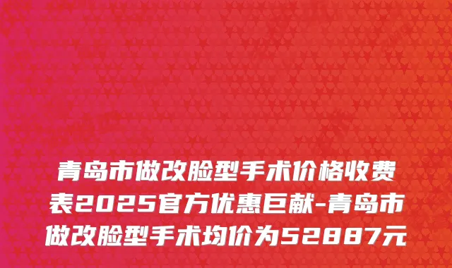 青岛市做改脸型手术价格收费表2025官方优惠巨献-青岛市做改脸型手术均价为52887元