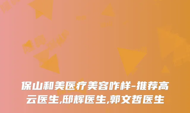 保山和美医疗美容咋样-推荐高云医生,邸辉医生,郭文哲医生