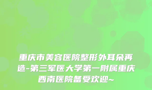 重庆市美容医院整形外耳朵再造-第三军医大学第一附属重庆西南医院备受欢迎~
