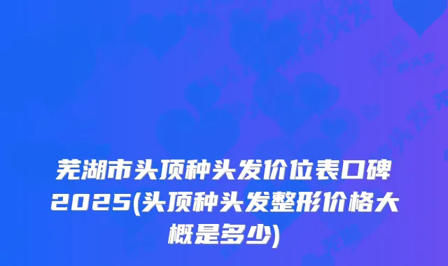 芜湖市头顶种头发价位表口碑2025(头顶种头发整形价格大概是多少)