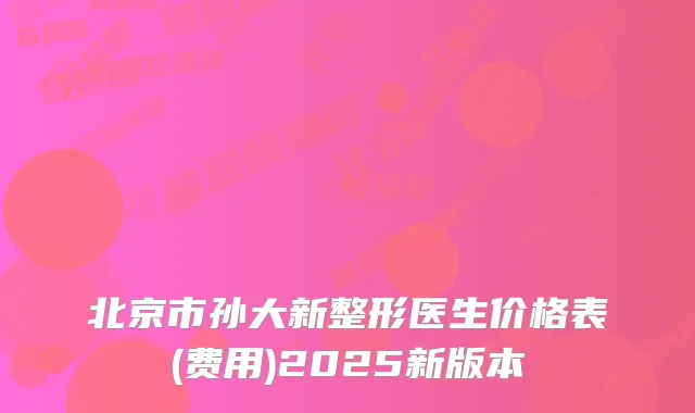 北京市孙大新整形医生价格表(费用)2025新版本