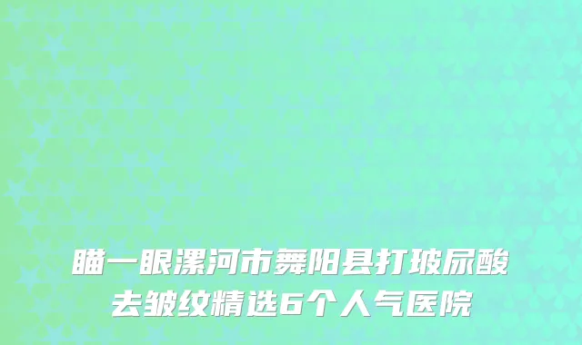 瞄一眼漯河市舞阳县打玻尿酸去皱纹精选6个人气医院