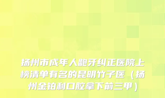 扬州市成年人龅牙纠正医院上榜清单有名的昆明竹子医（扬州金铂利口腔拿下前三甲）