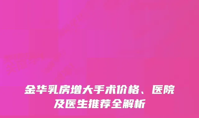 金华乳房增大手术价格、医院及医生推荐全解析