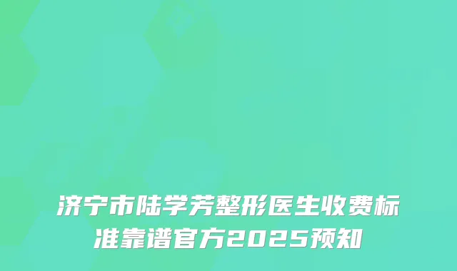 济宁市陆学芳整形医生收费标准靠谱官方2025预知