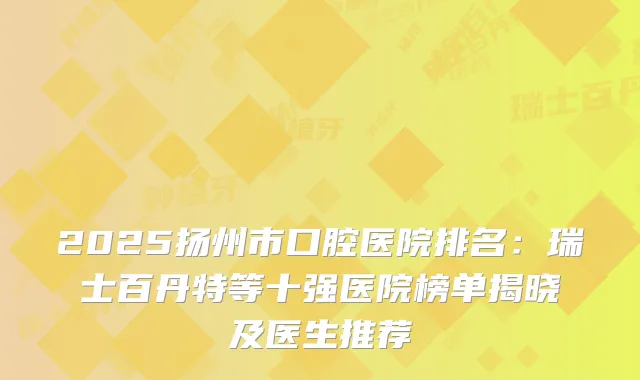 2025扬州市口腔医院排名：瑞士百丹特等十强医院榜单揭晓及医生推荐