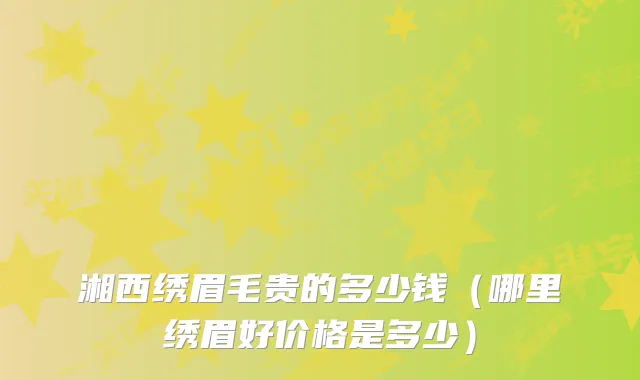 湘西绣眉毛贵的多少钱（哪里绣眉好价格是多少）