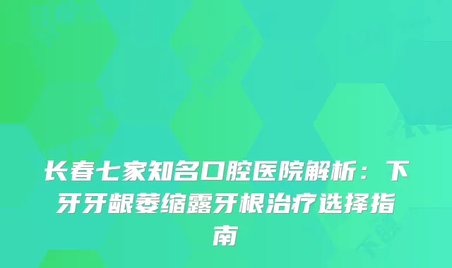 长春七家知名口腔医院解析：下牙牙龈萎缩露牙根选择指南