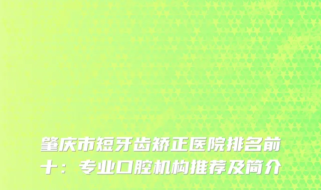 肇庆市短牙齿矫正医院排名前十：专业口腔机构推荐及简介