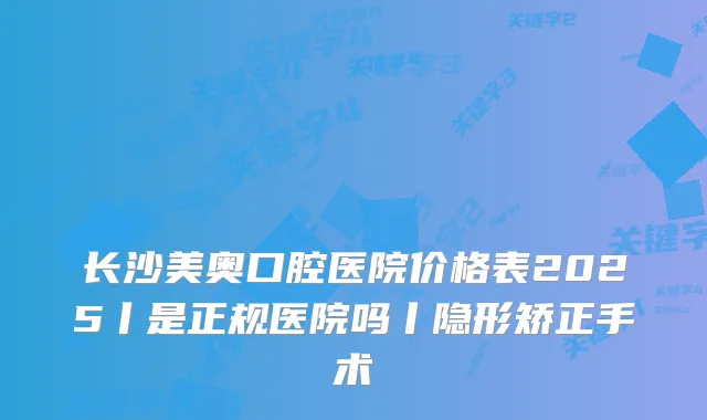 长沙美奥口腔医院价格表2025丨是正规医院吗丨隐形矫正手术