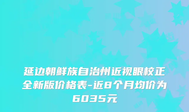 延边朝鲜族自治州近视眼校正全新版价格表-近8个月均价为6035元