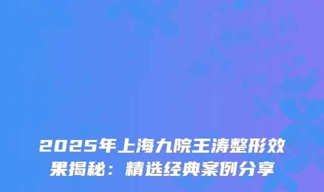 2025年上海九院王涛整形效果揭秘:精选经典案例分享