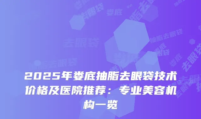 2025年娄底抽脂去眼袋技术价格及医院推荐：专业美容机构一览
