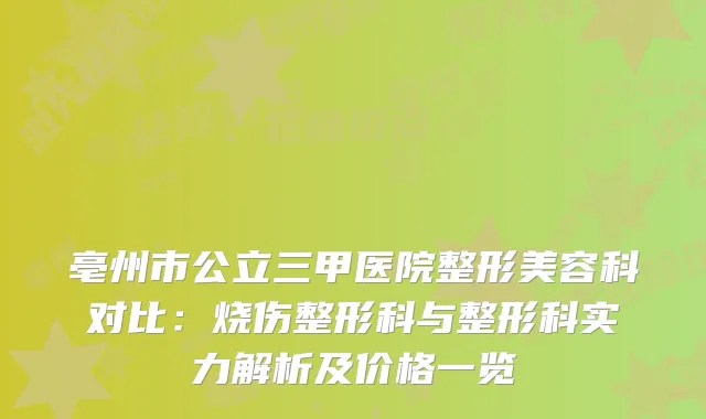 亳州市公立三甲医院整形美容科对比：烧伤整形科与整形科实力解析及价格一览