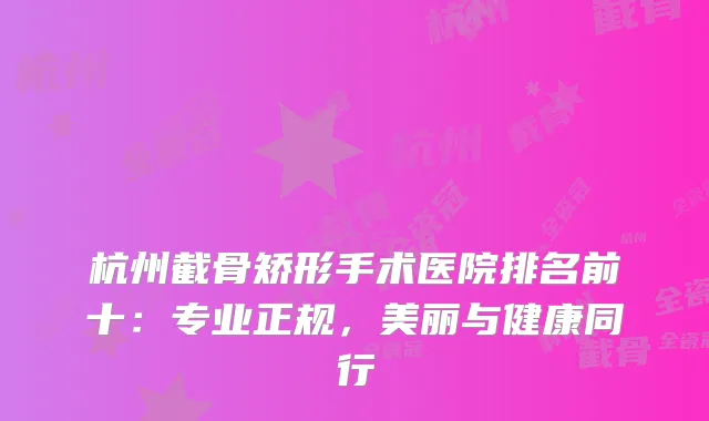 杭州截骨矫形手术医院排名前十：专业正规，美丽与健康同行