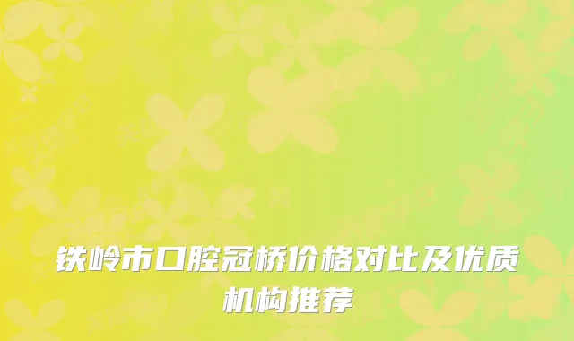 铁岭市口腔冠桥价格对比及优质机构推荐