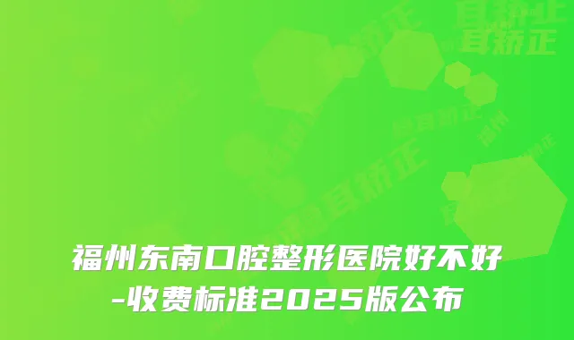 福州东南口腔整形医院好不好-收费标准2025版公布