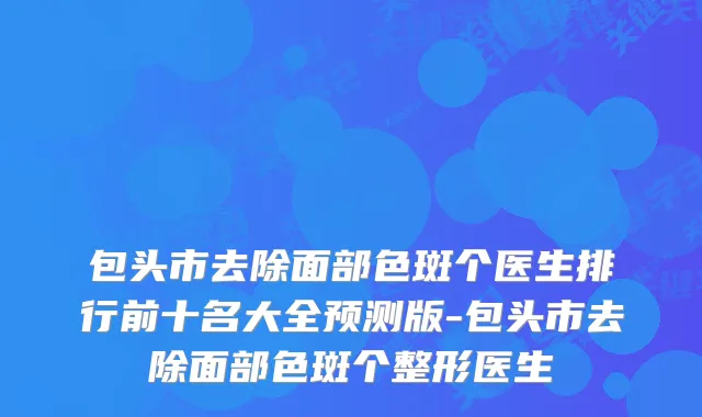 包头市去除面部色斑个医生排行前十名大全预测版-包头市去除面部色斑个整形医生