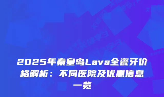 2025年秦皇岛Lava全瓷牙价格解析：不同医院及优惠信息一览