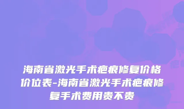 海南省激光手术疤痕修复价格价位表-海南省激光手术疤痕修复手术费用贵不贵