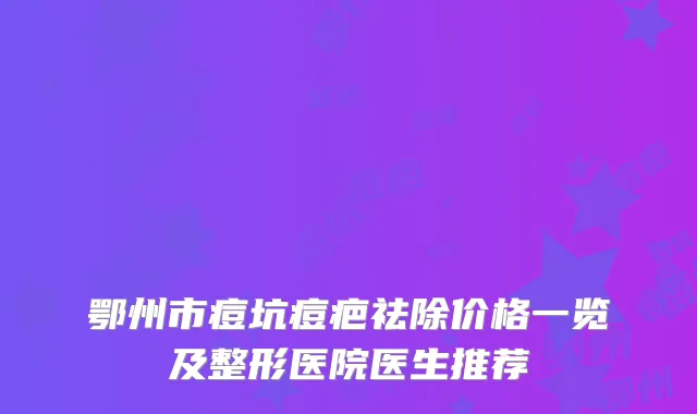 鄂州市痘坑痘疤祛除价格一览及整形医院医生推荐