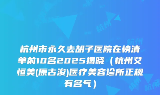 杭州市永久去胡子医院在榜清单前10名2025揭晓（杭州艾恒美(原古浚)医疗美容诊所正规有名气）